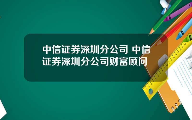 中信证券深圳分公司 中信证券深圳分公司财富顾问